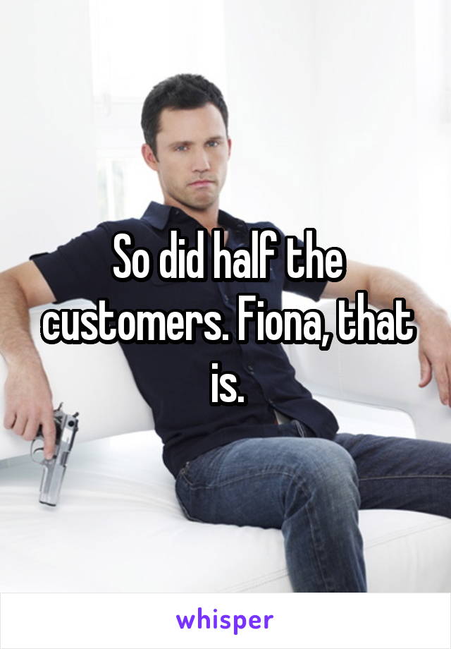 So did half the customers. Fiona, that is.