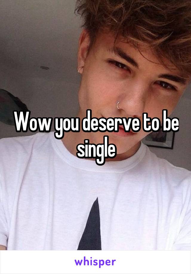 Wow you deserve to be single