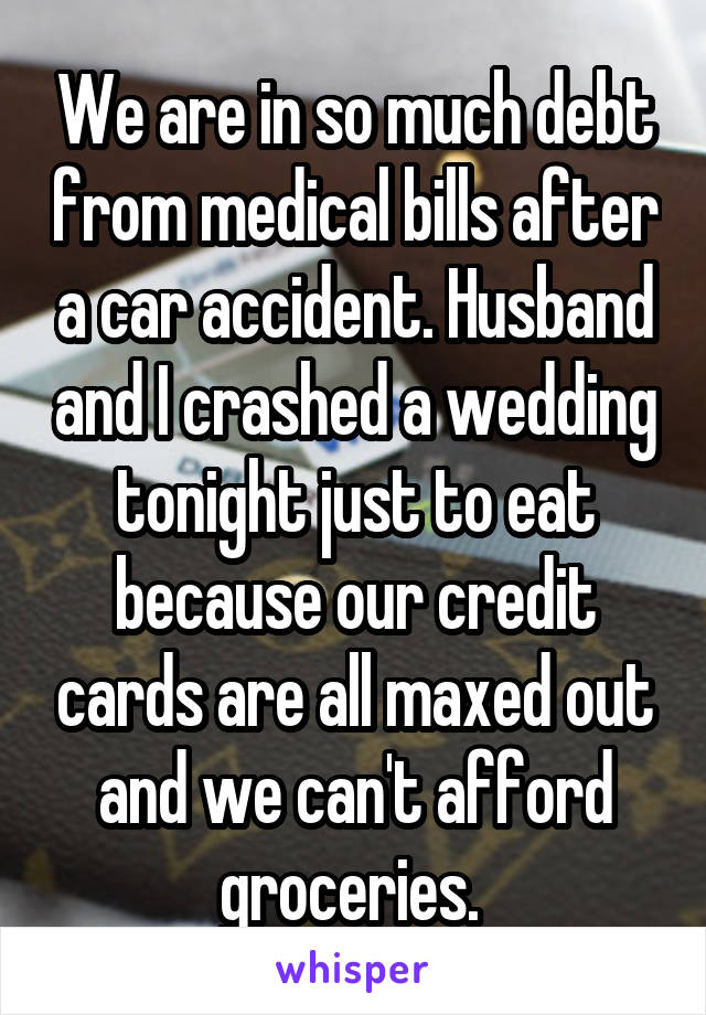 We are in so much debt from medical bills after a car accident. Husband and I crashed a wedding tonight just to eat because our credit cards are all maxed out and we can't afford groceries. 