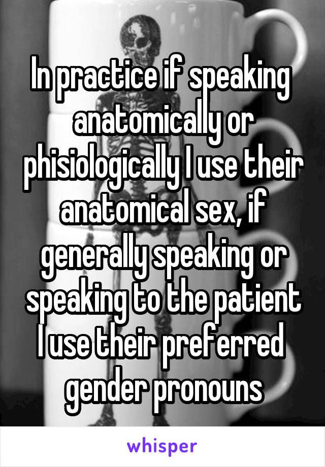 In practice if speaking  anatomically or phisiologically I use their anatomical sex, if generally speaking or speaking to the patient I use their preferred  gender pronouns