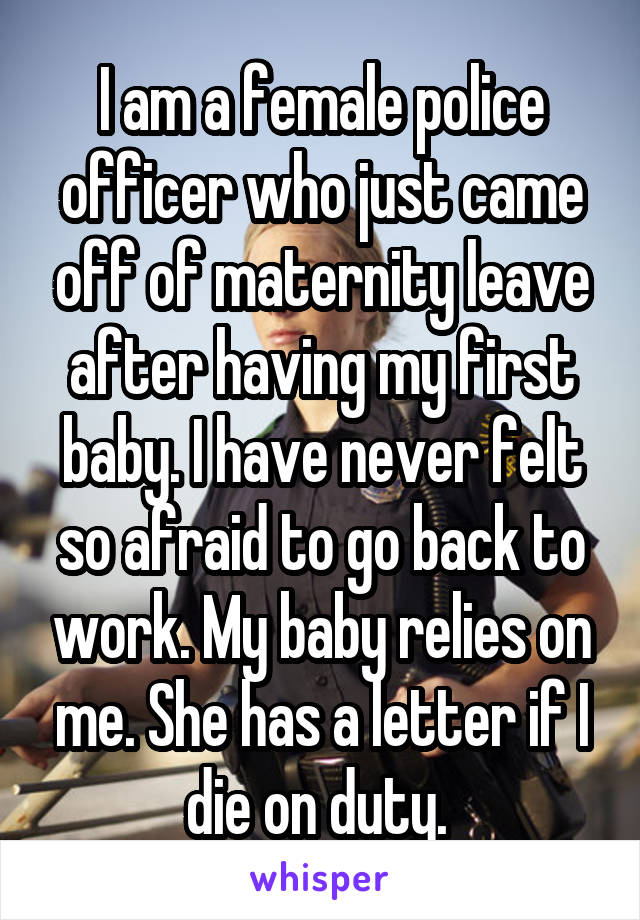 I am a female police officer who just came off of maternity leave after having my first baby. I have never felt so afraid to go back to work. My baby relies on me. She has a letter if I die on duty. 