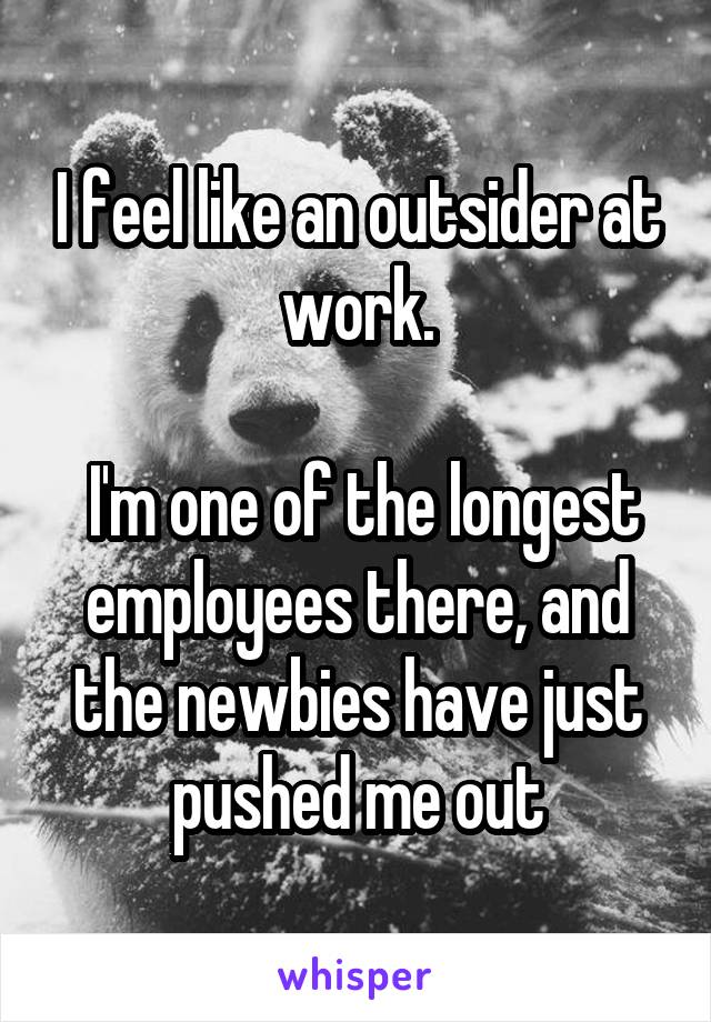 I feel like an outsider at work.

 I'm one of the longest employees there, and the newbies have just pushed me out