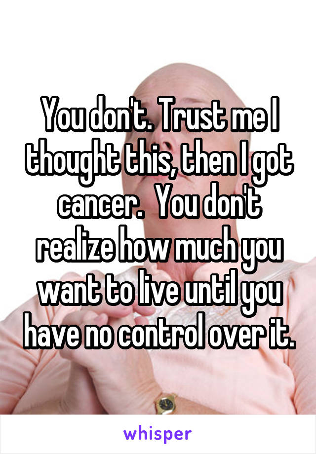 You don't. Trust me I thought this, then I got cancer.  You don't realize how much you want to live until you have no control over it.