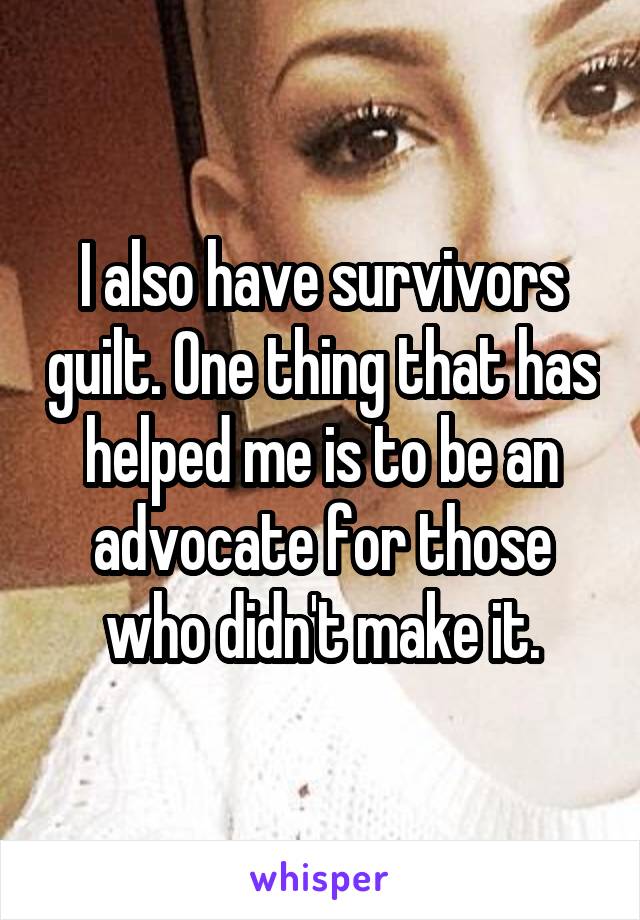 I also have survivors guilt. One thing that has helped me is to be an advocate for those who didn't make it.