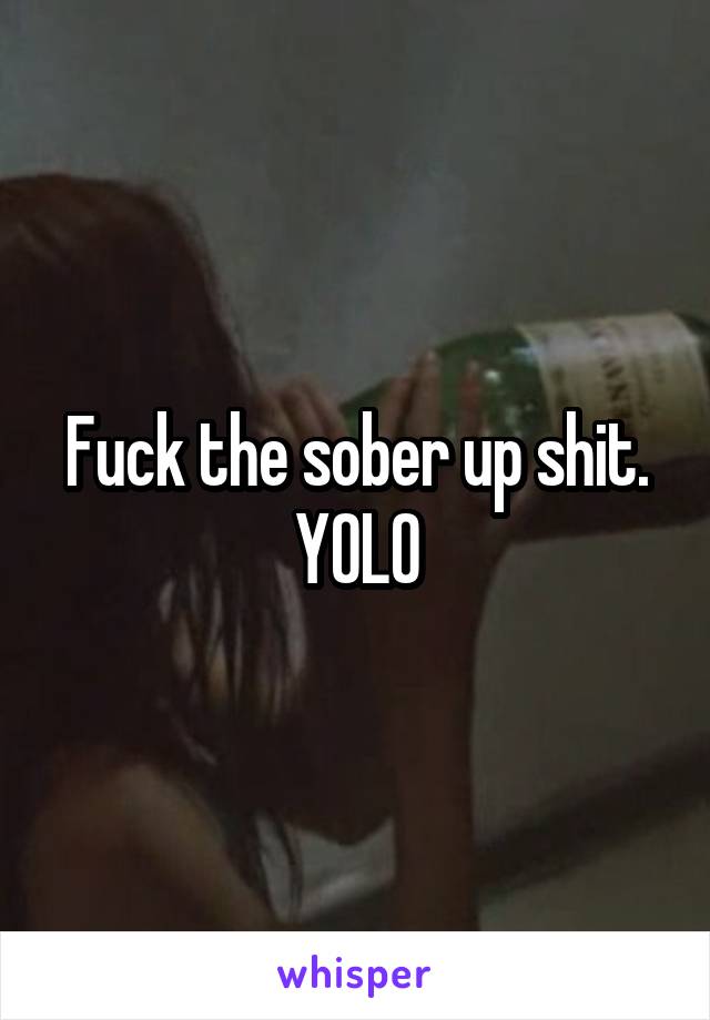 Fuck the sober up shit.
YOLO