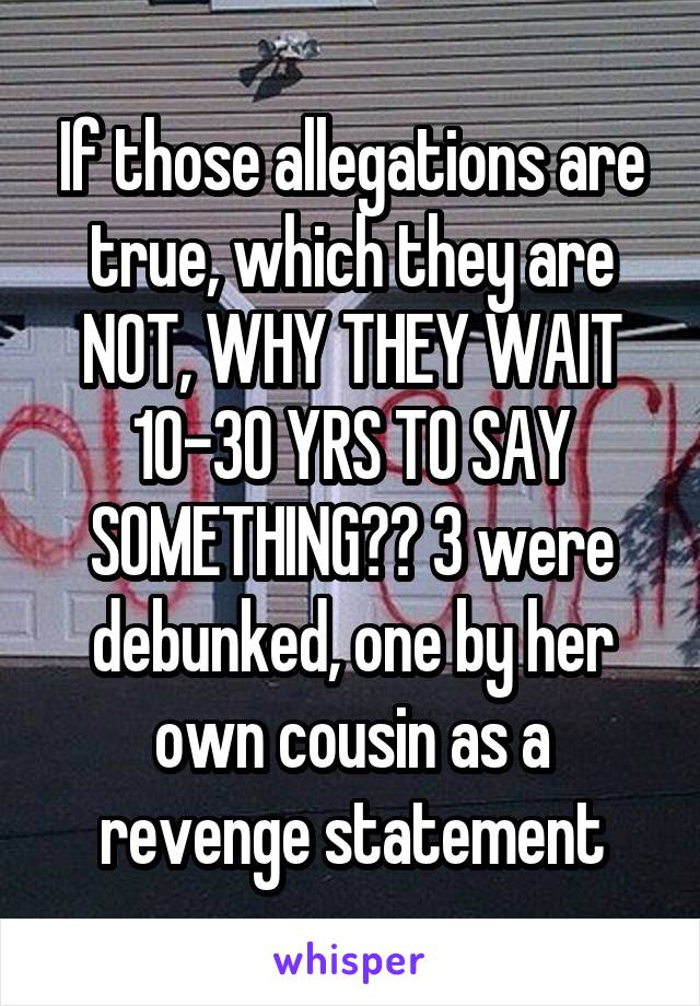 If those allegations are true, which they are NOT, WHY THEY WAIT 10-30 YRS TO SAY SOMETHING?? 3 were debunked, one by her own cousin as a revenge statement