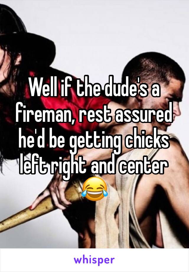 Well if the dude's a fireman, rest assured he'd be getting chicks left right and center 😂