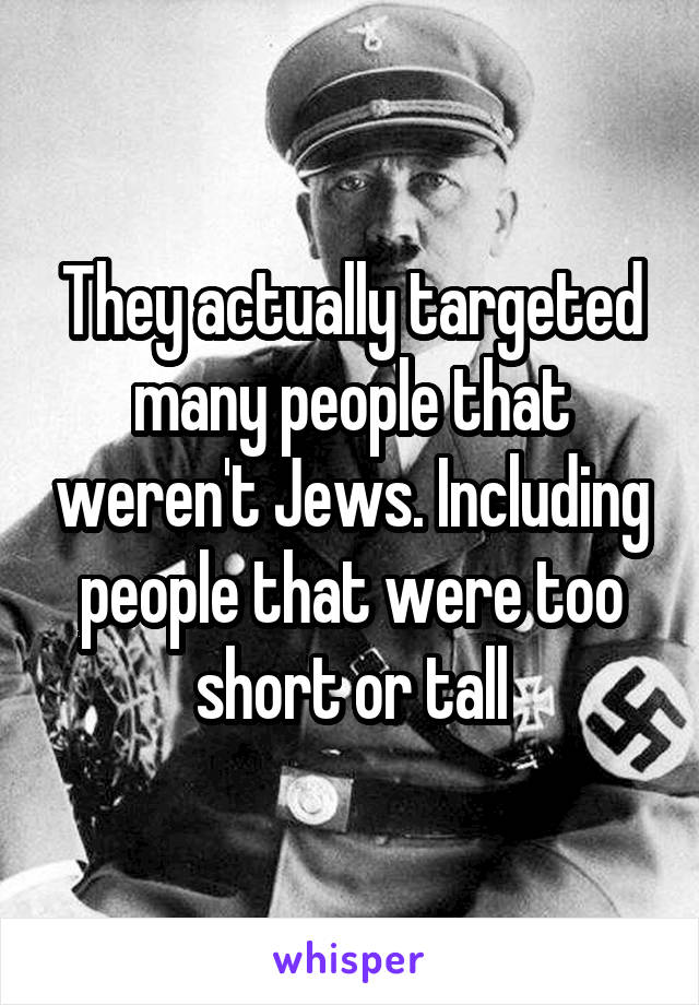 They actually targeted many people that weren't Jews. Including people that were too short or tall