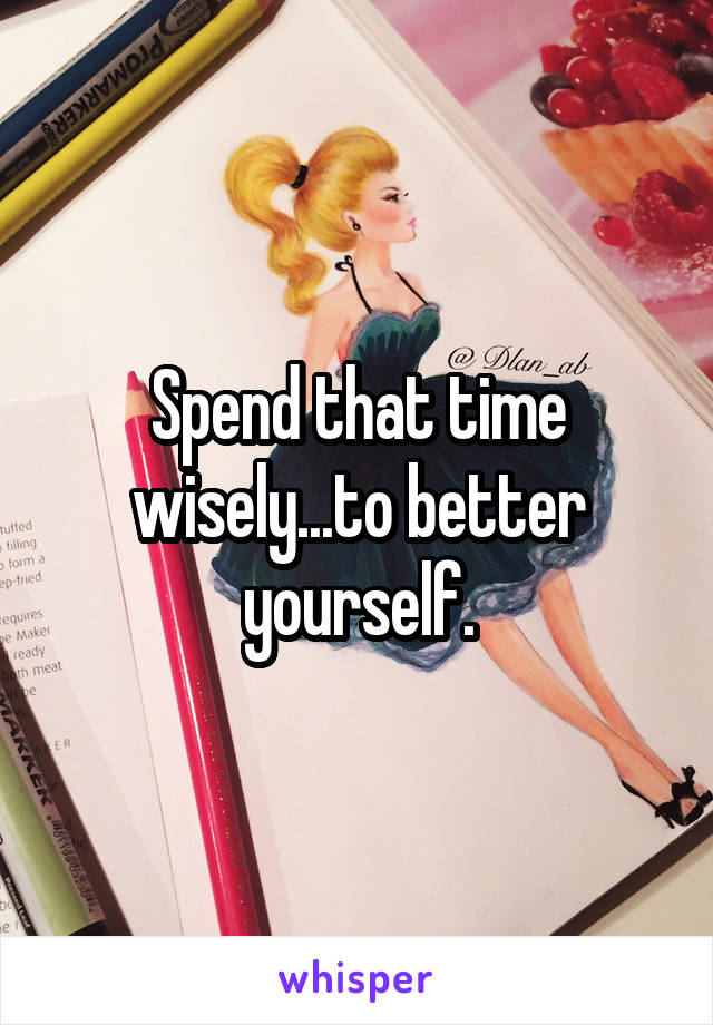Spend that time wisely...to better yourself.
