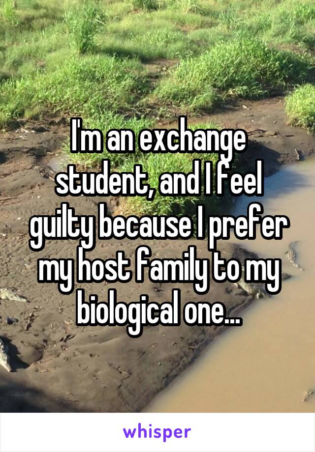 I'm an exchange student, and I feel guilty because I prefer my host family to my biological one...