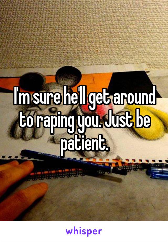I'm sure he'll get around to raping you. Just be patient.