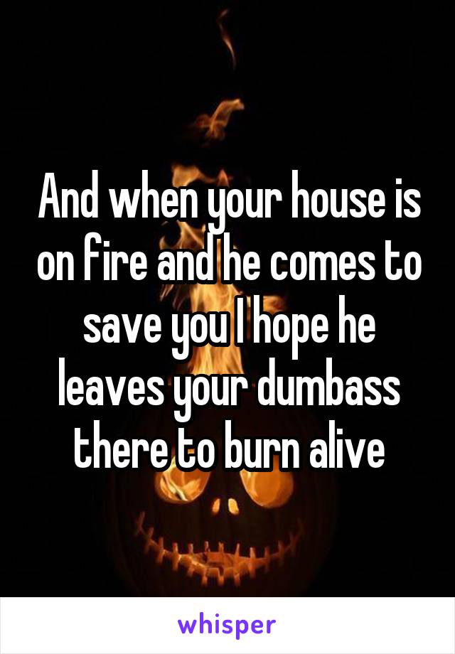 And when your house is on fire and he comes to save you I hope he leaves your dumbass there to burn alive