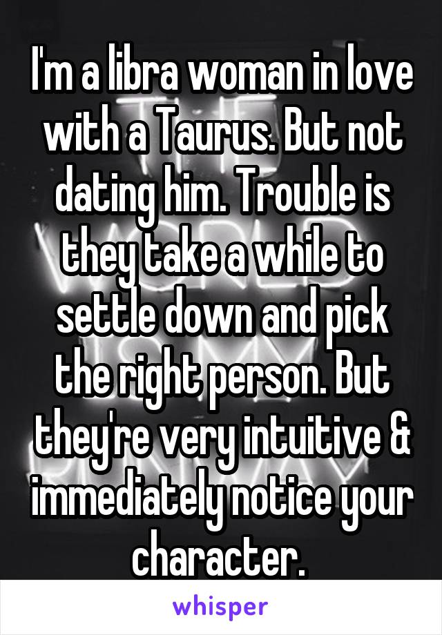 I'm a libra woman in love with a Taurus. But not dating him. Trouble is they take a while to settle down and pick the right person. But they're very intuitive & immediately notice your character. 