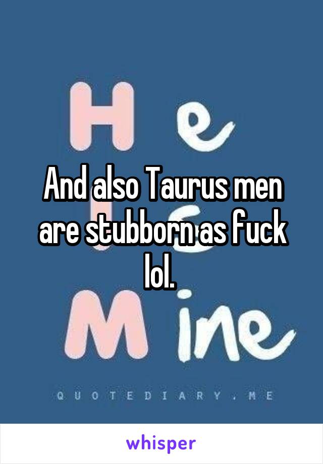 And also Taurus men are stubborn as fuck lol. 