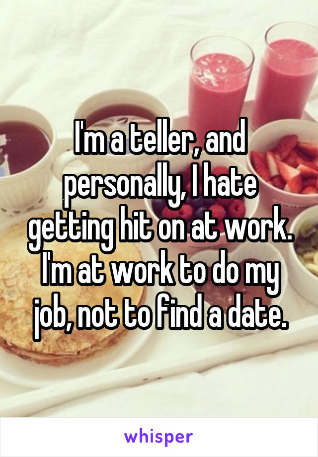 I'm a teller, and personally, I hate getting hit on at work. I'm at work to do my job, not to find a date.