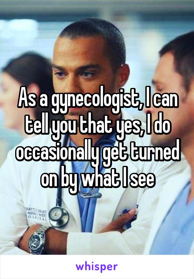 As a gynecologist, I can tell you that yes, I do occasionally get turned on by what I see