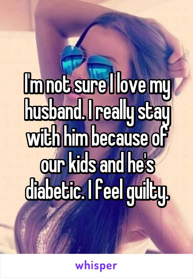 I'm not sure I love my husband. I really stay with him because of our kids and he's diabetic. I feel guilty.