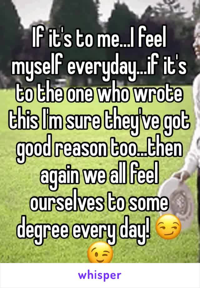If it's to me...I feel myself everyday...if it's to the one who wrote this I'm sure they've got good reason too...then again we all feel ourselves to some degree every day! 😏😉