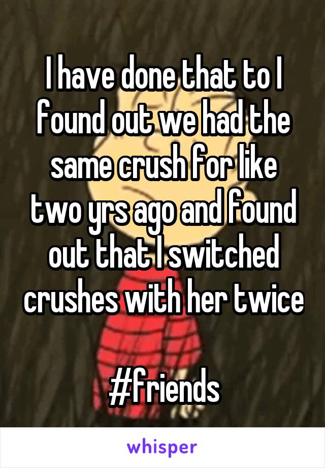 I have done that to I found out we had the same crush for like two yrs ago and found out that I switched crushes with her twice 
#friends