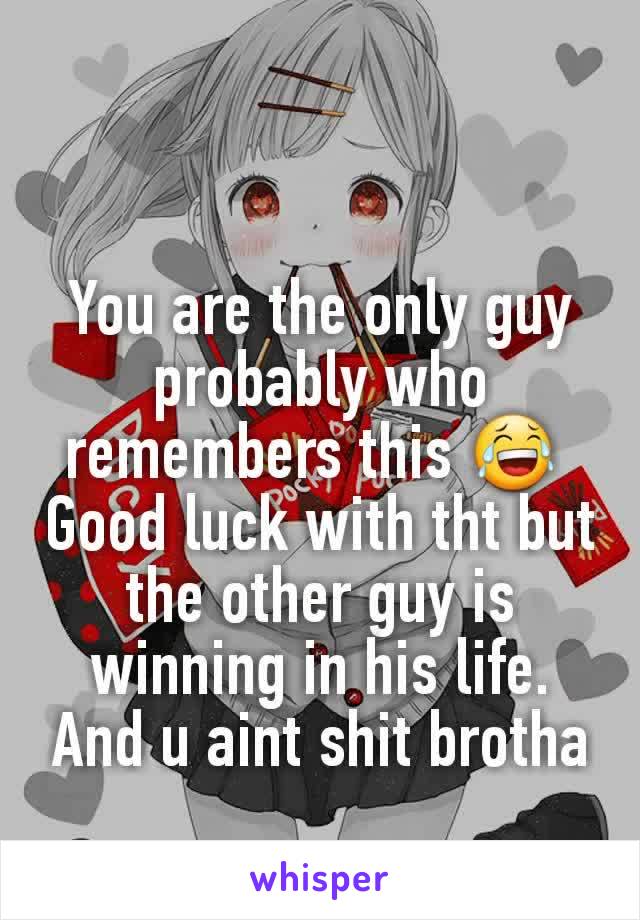 You are the only guy probably who remembers this 😂 
Good luck with tht but the other guy is winning in his life. And u aint shit brotha