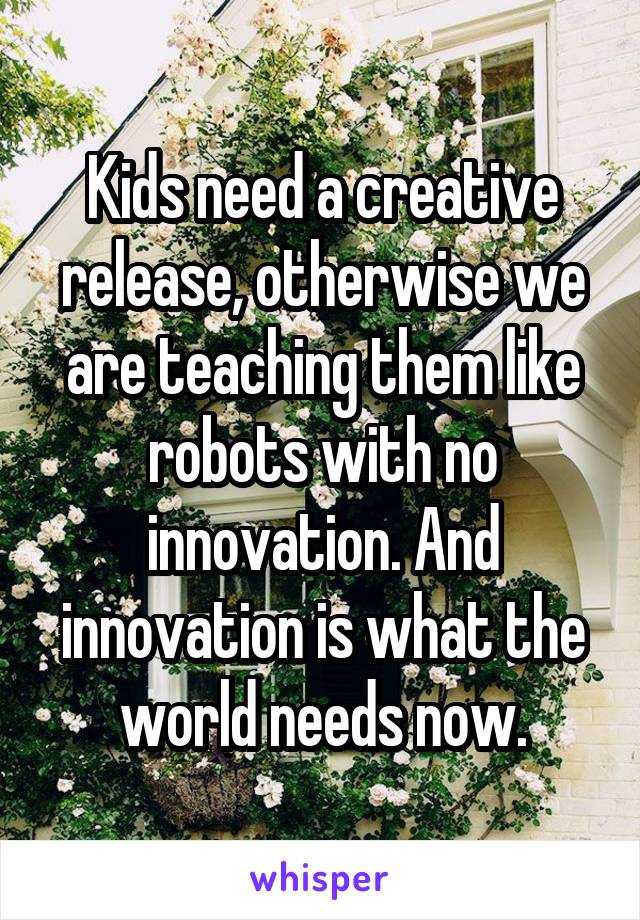 Kids need a creative release, otherwise we are teaching them like robots with no innovation. And innovation is what the world needs now.