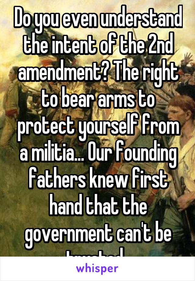 Do you even understand the intent of the 2nd amendment? The right to bear arms to protect yourself from a militia... Our founding fathers knew first hand that the government can't be trusted. 