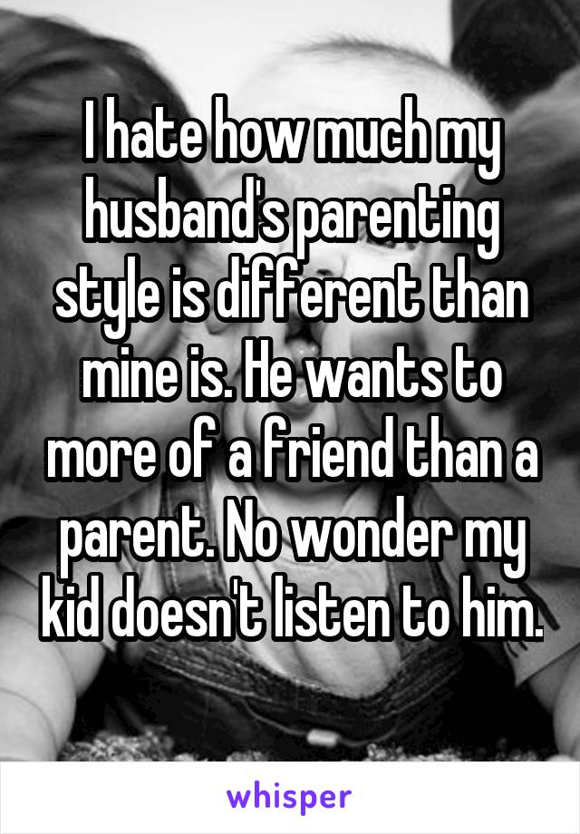 I hate how much my husband's parenting style is different than mine is. He wants to more of a friend than a parent. No wonder my kid doesn't listen to him. 