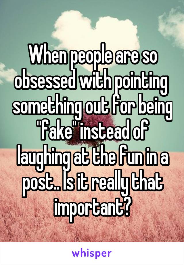 When people are so obsessed with pointing  something out for being "fake" instead of laughing at the fun in a post.. Is it really that important?