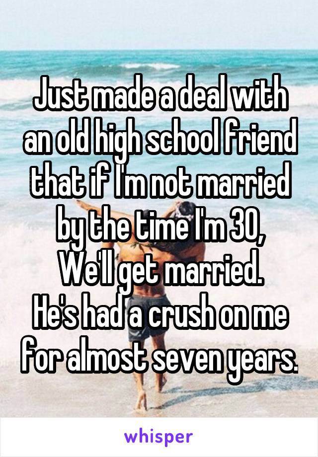 Just made a deal with an old high school friend that if I'm not married by the time I'm 30,
We'll get married.
He's had a crush on me for almost seven years.