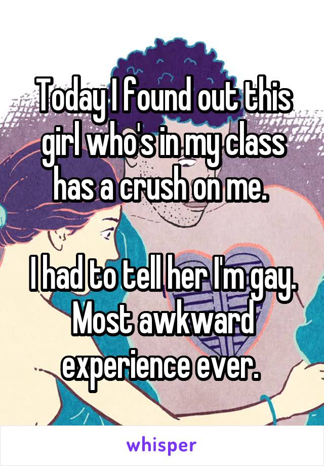 Today I found out this girl who's in my class has a crush on me. 

I had to tell her I'm gay. Most awkward experience ever. 