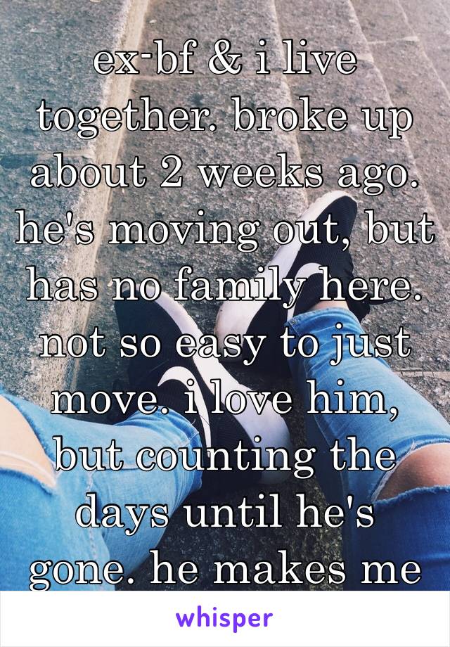 ex-bf & i live together. broke up about 2 weeks ago. he's moving out, but has no family here. not so easy to just move. i love him, but counting the days until he's gone. he makes me so emotional. 😔