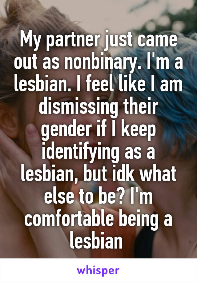 My partner just came out as nonbinary. I'm a lesbian. I feel like I am dismissing their gender if I keep identifying as a lesbian, but idk what else to be? I'm comfortable being a lesbian 