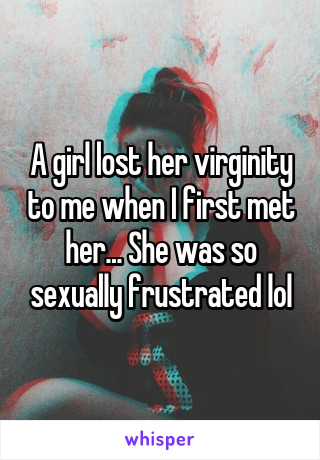 A girl lost her virginity to me when I first met her... She was so sexually frustrated lol