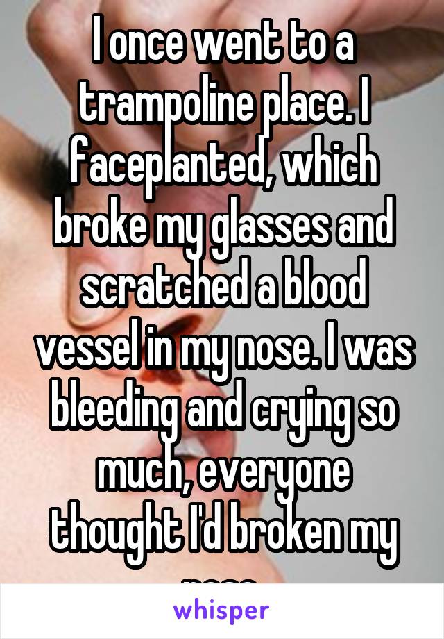 I once went to a trampoline place. I faceplanted, which broke my glasses and scratched a blood vessel in my nose. I was bleeding and crying so much, everyone thought I'd broken my nose.
