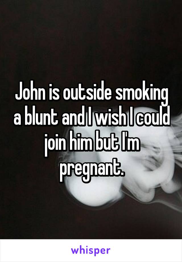 John is outside smoking a blunt and I wish I could join him but I'm pregnant.