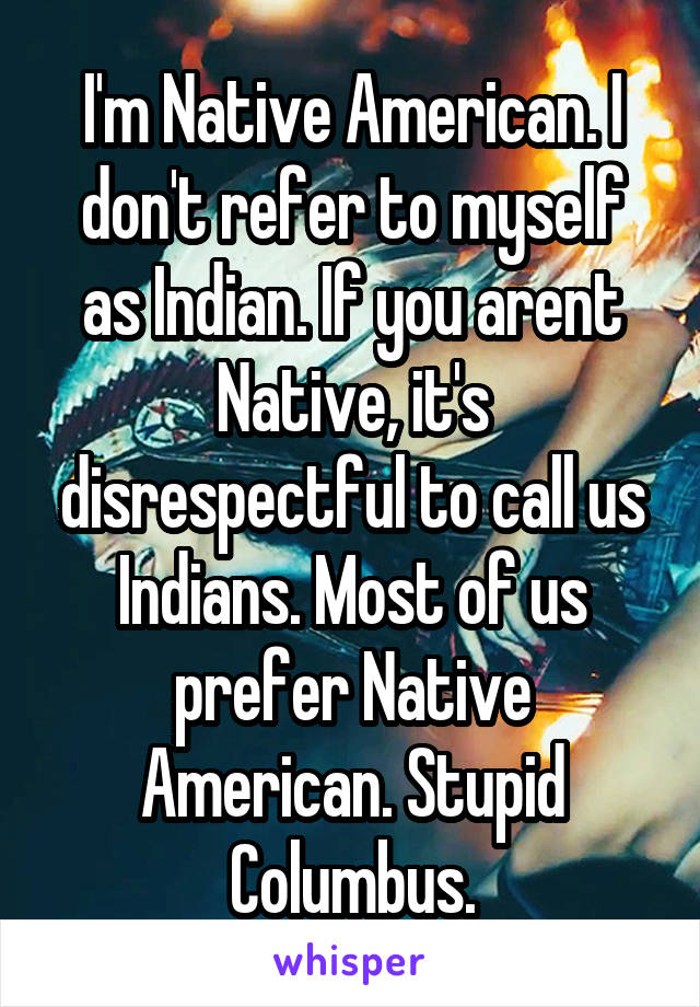 I'm Native American. I don't refer to myself as Indian. If you arent Native, it's disrespectful to call us Indians. Most of us prefer Native American. Stupid Columbus.