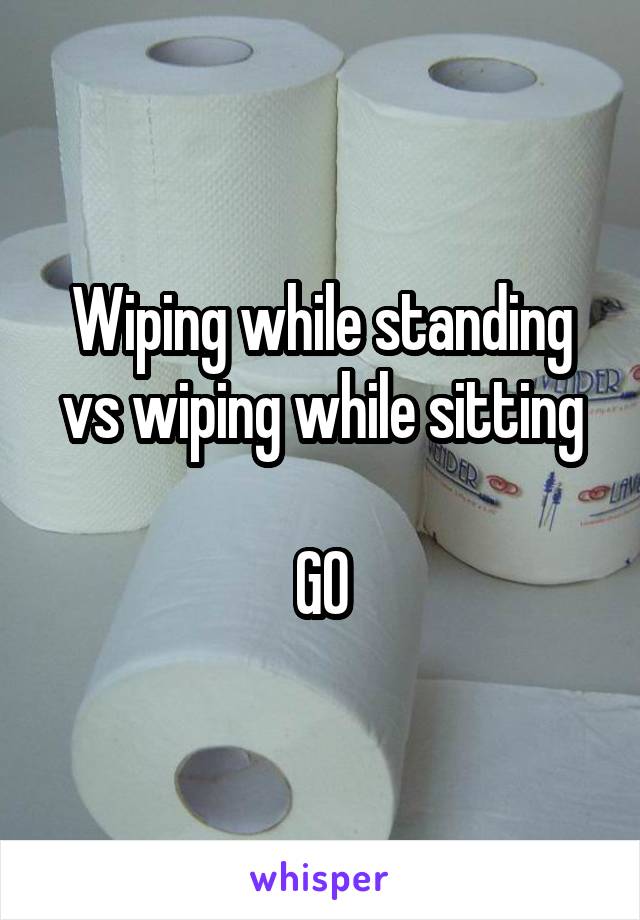 Wiping while standing vs wiping while sitting

GO