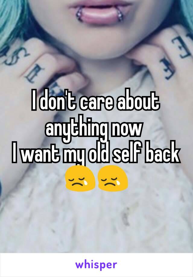 I don't care about anything now 
I want my old self back
😢😢