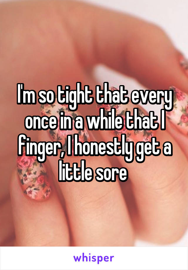 I'm so tight that every once in a while that I finger, I honestly get a little sore 