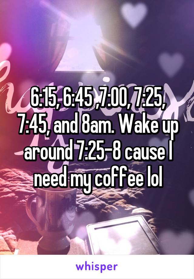 6:15, 6:45 ,7:00, 7:25, 7:45, and 8am. Wake up around 7:25-8 cause I need my coffee lol