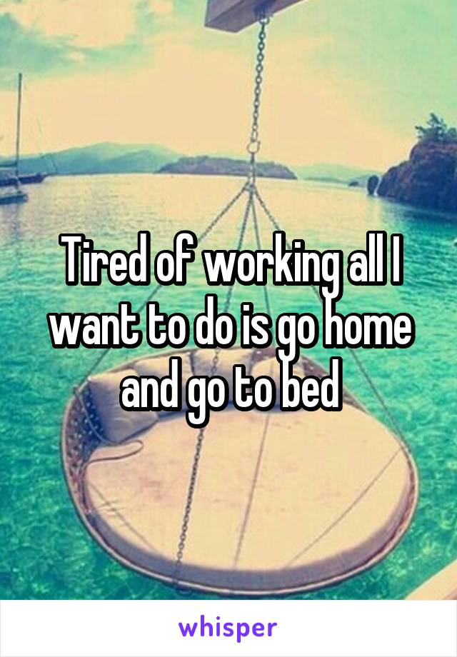Tired of working all I want to do is go home and go to bed