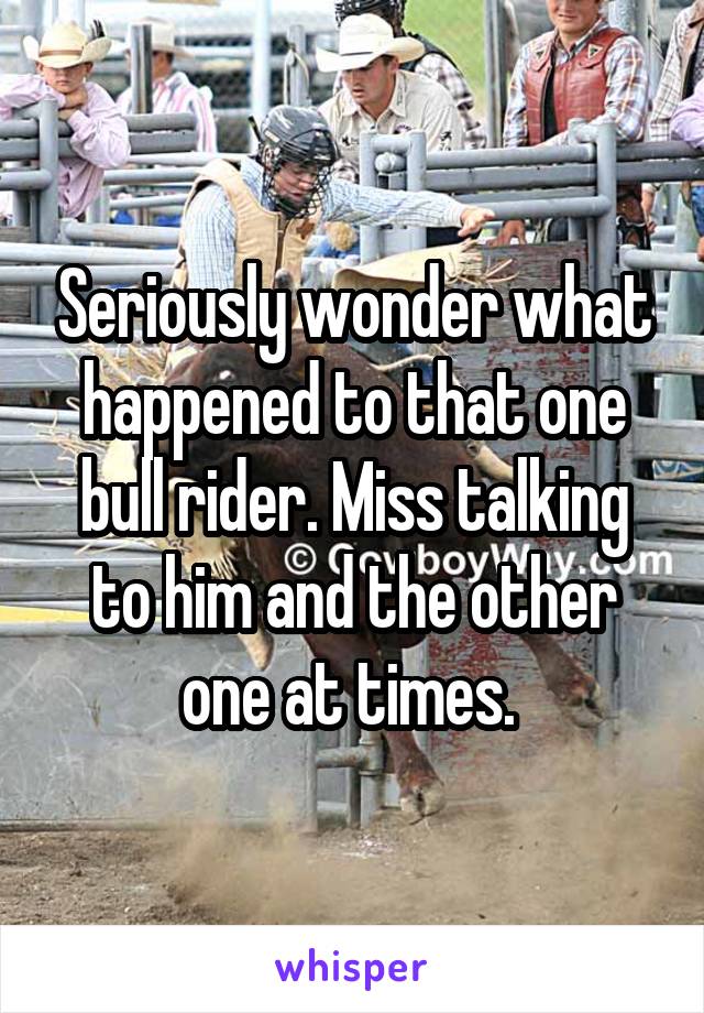 Seriously wonder what happened to that one bull rider. Miss talking to him and the other one at times. 