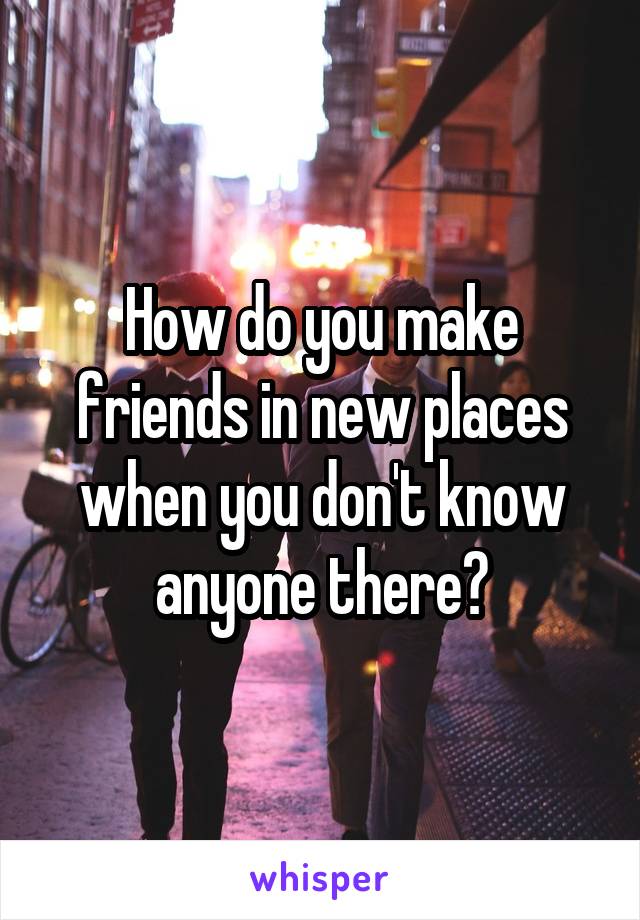 How do you make friends in new places when you don't know anyone there?