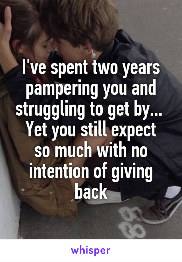 I've spent two years pampering you and struggling to get by... 
Yet you still expect so much with no intention of giving back
