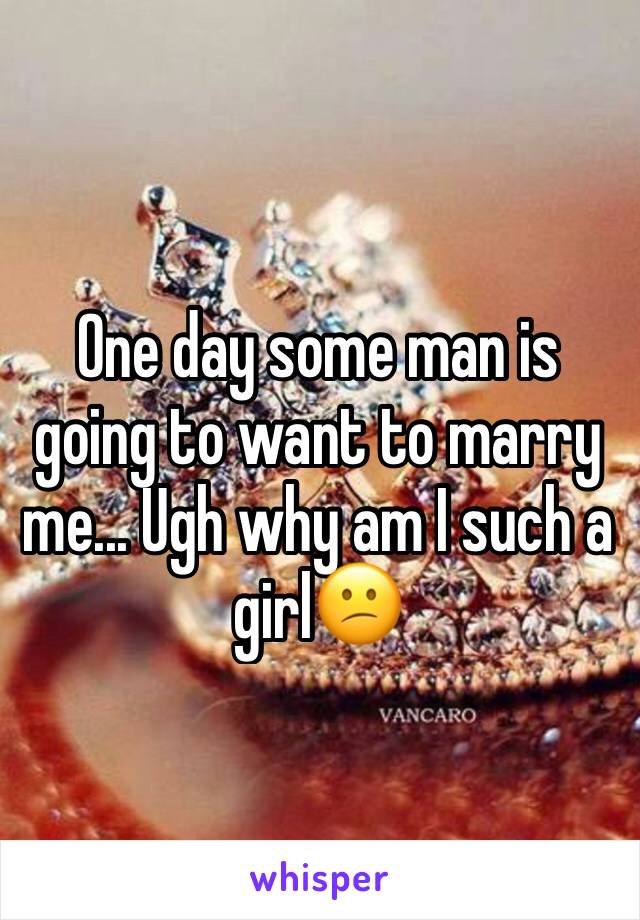 One day some man is going to want to marry me... Ugh why am I such a girl😕