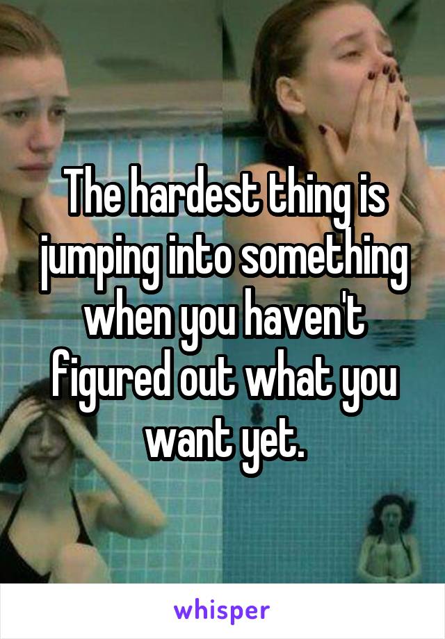 The hardest thing is jumping into something when you haven't figured out what you want yet.
