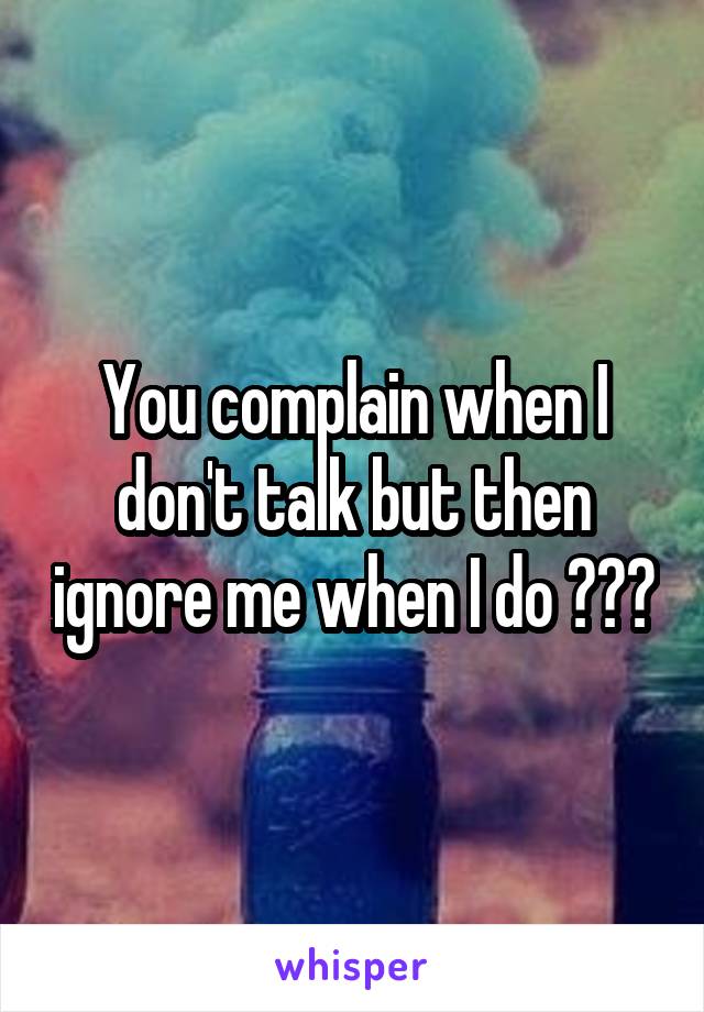 You complain when I don't talk but then ignore me when I do ???