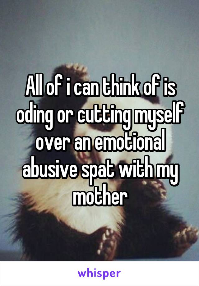 All of i can think of is oding or cutting myself over an emotional abusive spat with my mother