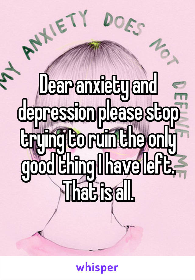 Dear anxiety and depression please stop trying to ruin the only good thing I have left. That is all.