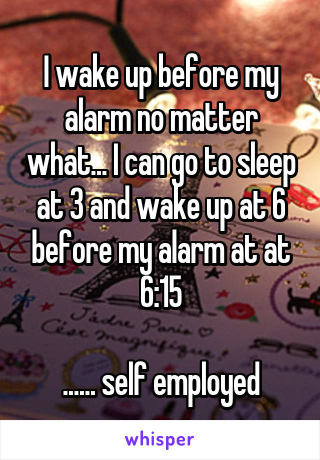 I wake up before my alarm no matter what... I can go to sleep at 3 and wake up at 6 before my alarm at at 6:15

...... self employed